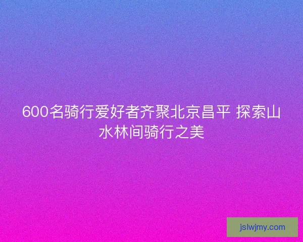 600名骑行爱好者齐聚北京昌平 探索山水林间骑行之美