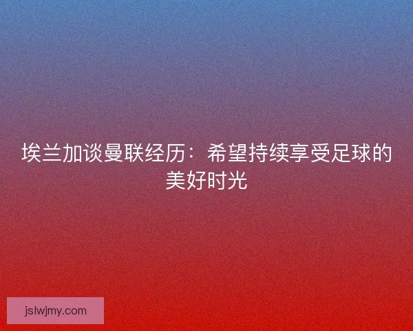 埃兰加谈曼联经历：希望持续享受足球的美好时光