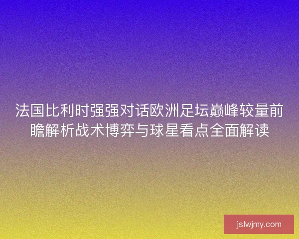 法国比利时强强对话欧洲足坛巅峰较量前瞻解析战术博弈与球星看点全面解读