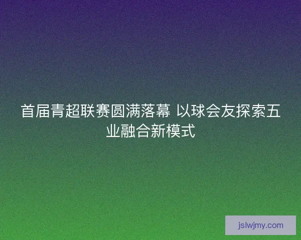 首届青超联赛圆满落幕 以球会友探索五业融合新模式 首届青超联赛圆满落幕 以球会友探索五业融合新模式