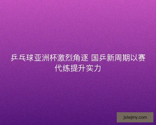 乒乓球亚洲杯激烈角逐 国乒新周期以赛代练提升实力