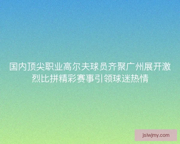 国内顶尖职业高尔夫球员齐聚广州展开激烈比拼精彩赛事引领球迷热情 国内顶尖职业高尔夫球员齐聚广州展开激烈比拼精彩赛事引领球迷热情