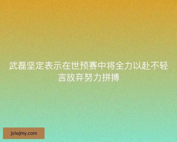武磊坚定表示在世预赛中将全力以赴不轻言放弃努力拼搏 武磊坚定表示在世预赛中将全力以赴不轻言放弃努力拼搏