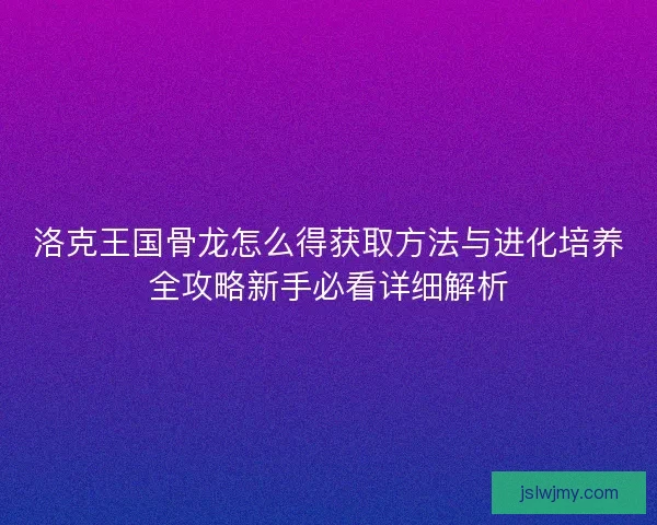 洛克王国骨龙怎么得获取方法与进化培养全攻略新手必看详细解析