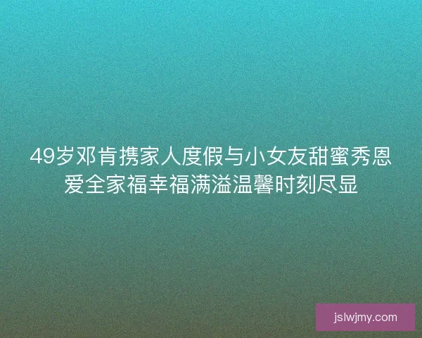 49岁邓肯携家人度假与小女友甜蜜秀恩爱全家福幸福满溢温馨时刻尽显 49岁邓肯携家人度假与小女友甜蜜秀恩爱全家福幸福满溢温馨时刻尽显