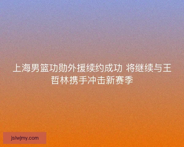 上海男篮功勋外援续约成功 将继续与王哲林携手冲击新赛季 上海男篮功勋外援续约成功 将继续与王哲林携手冲击新赛季