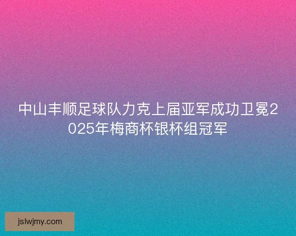 中山丰顺足球队力克上届亚军成功卫冕2025年梅商杯银杯组冠军 中山丰顺足球队力克上届亚军成功卫冕2025年梅商杯银杯组冠军