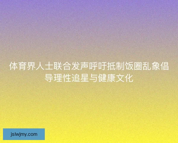 体育界人士联合发声呼吁抵制饭圈乱象倡导理性追星与健康文化