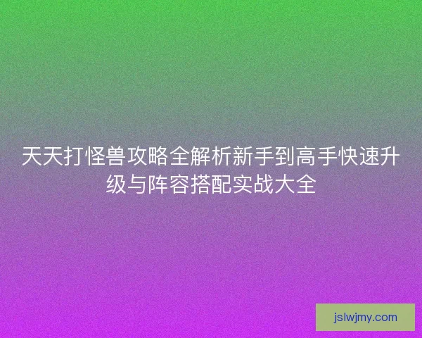 天天打怪兽攻略全解析新手到高手快速升级与阵容搭配实战大全 天天打怪兽攻略全解析新手到高手快速升级与阵容搭配实战大全