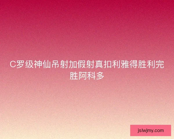 C罗级神仙吊射加假射真扣利雅得胜利完胜阿科多