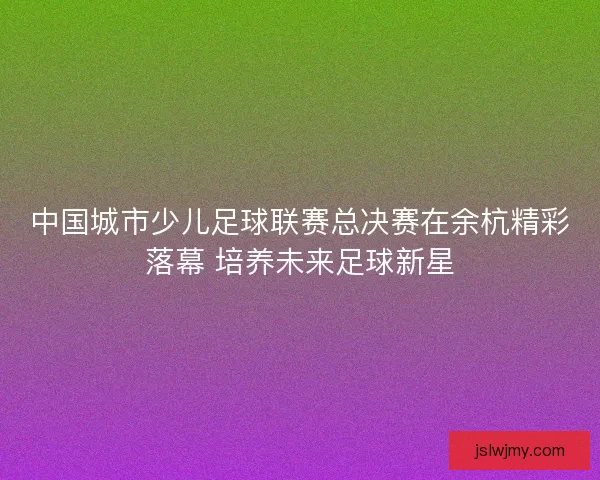 中国城市少儿足球联赛总决赛在余杭精彩落幕 培养未来足球新星 中国城市少儿足球联赛总决赛在余杭精彩落幕 培养未来足球新星