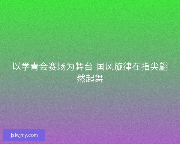 以学青会赛场为舞台 国风旋律在指尖翩然起舞 以学青会赛场为舞台 国风旋律在指尖翩然起舞