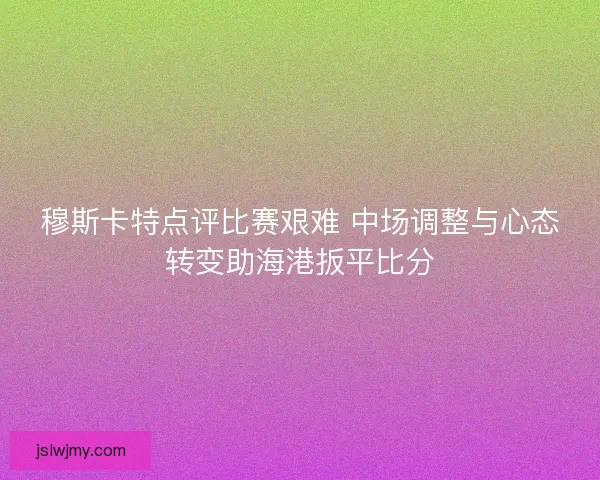 穆斯卡特点评比赛艰难 中场调整与心态转变助海港扳平比分