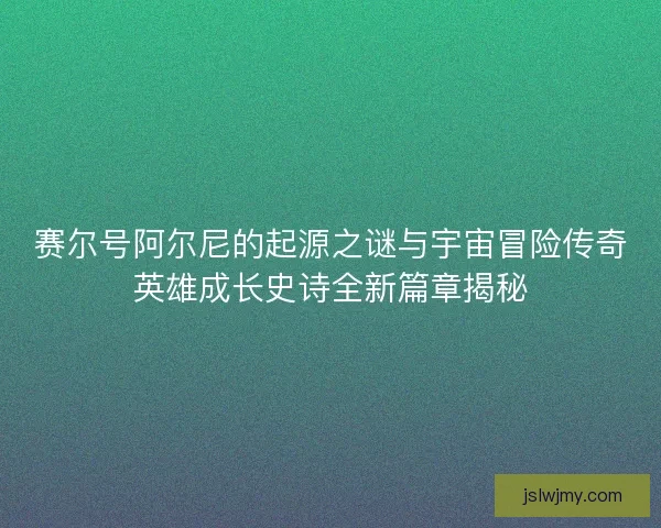 赛尔号阿尔尼的起源之谜与宇宙冒险传奇英雄成长史诗全新篇章揭秘