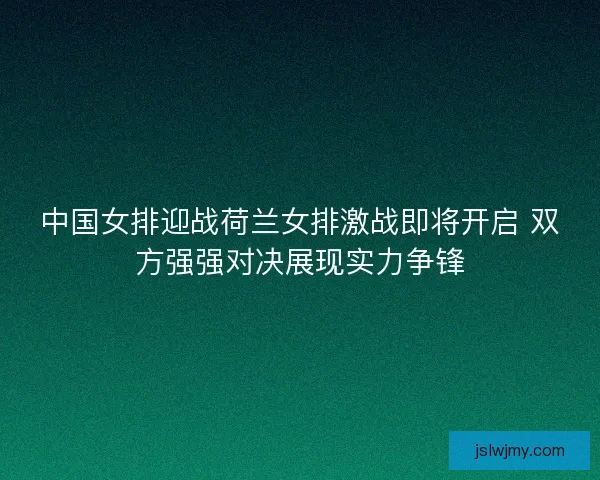 中国女排迎战荷兰女排激战即将开启 双方强强对决展现实力争锋