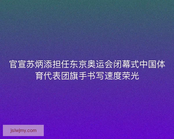 官宣苏炳添担任东京奥运会闭幕式中国体育代表团旗手书写速度荣光
