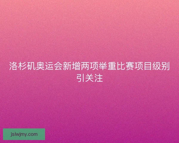 洛杉矶奥运会新增两项举重比赛项目级别引关注 洛杉矶奥运会新增两项举重比赛项目级别引关注