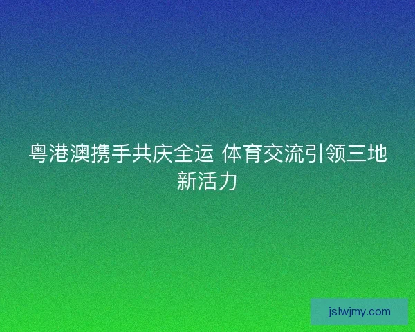 粤港澳携手共庆全运 体育交流引领三地新活力