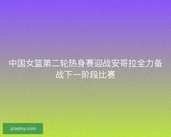 中国女篮第二轮热身赛迎战安哥拉全力备战下一阶段比赛 中国女篮第二轮热身赛迎战安哥拉全力备战下一阶段比赛