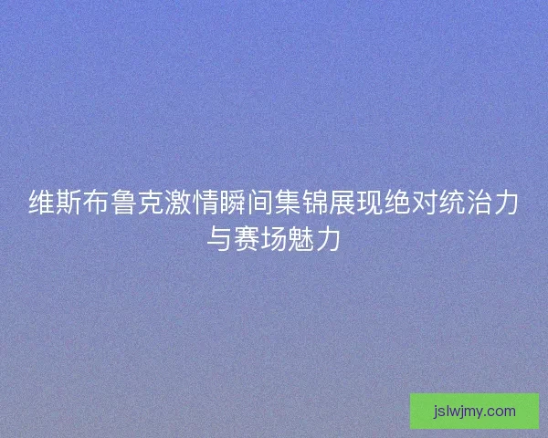 维斯布鲁克激情瞬间集锦展现绝对统治力与赛场魅力