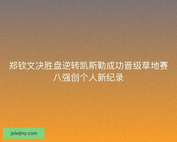 郑钦文决胜盘逆转凯斯勒成功晋级草地赛八强创个人新纪录 郑钦文决胜盘逆转凯斯勒成功晋级草地赛八强创个人新纪录