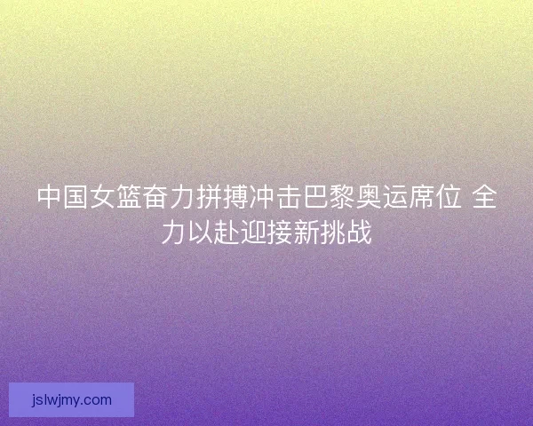 中国女篮奋力拼搏冲击巴黎奥运席位 全力以赴迎接新挑战 中国女篮奋力拼搏冲击巴黎奥运席位 全力以赴迎接新挑战