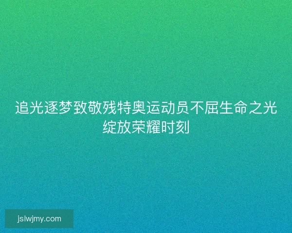 追光逐梦致敬残特奥运动员不屈生命之光绽放荣耀时刻