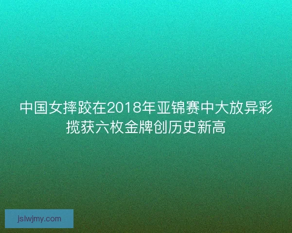中国女摔跤在2018年亚锦赛中大放异彩揽获六枚金牌创历史新高