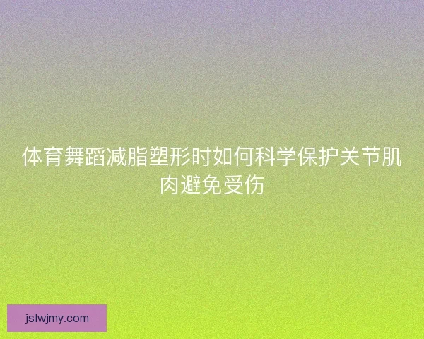 体育舞蹈减脂塑形时如何科学保护关节肌肉避免受伤