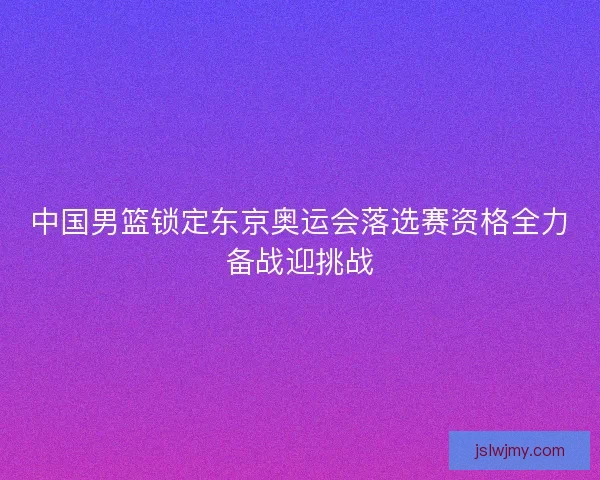 中国男篮锁定东京奥运会落选赛资格全力备战迎挑战