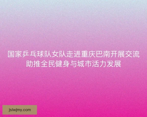 国家乒乓球队女队走进重庆巴南开展交流助推全民健身与城市活力发展